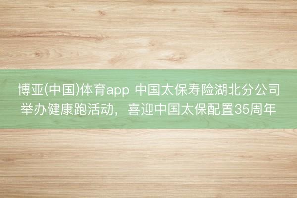 博亚(中国)体育app 中国太保寿险湖北分公司举办健康跑活动，喜迎中国太保配置35周年