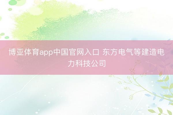 博亚体育app中国官网入口 东方电气等建造电力科技公司
