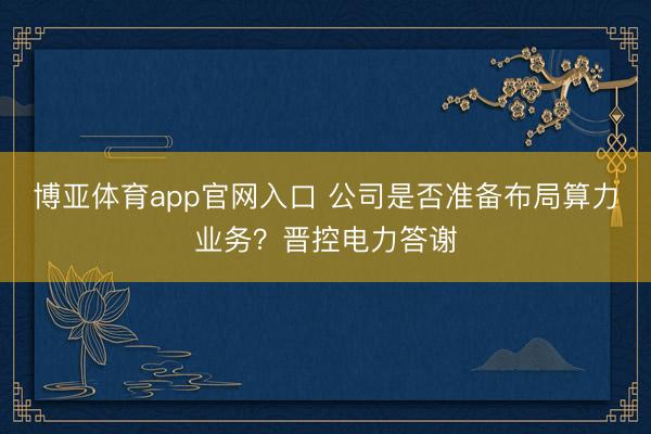 博亚体育app官网入口 公司是否准备布局算力业务？晋控电力答谢