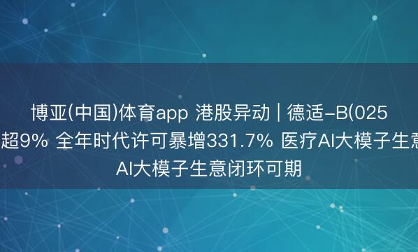 博亚(中国)体育app 港股异动 | 德适-B(02526)尾盘涨超9% 全年时代许可暴增331.7% 医疗AI大模子生意闭环可期