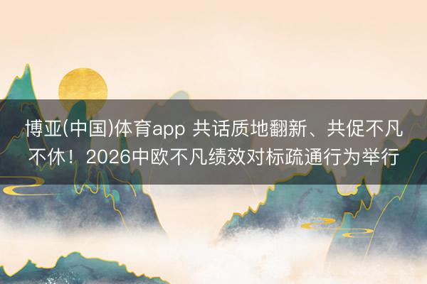 博亚(中国)体育app 共话质地翻新、共促不凡不休！2026中欧不凡绩效对标疏通行为举行