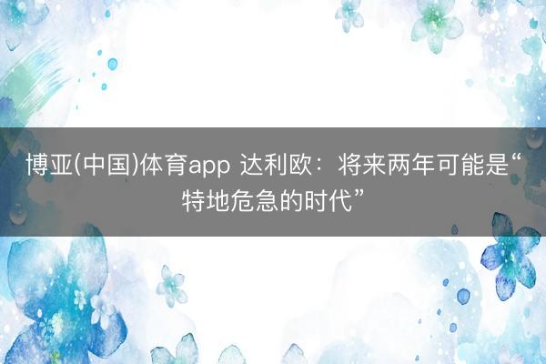 博亚(中国)体育app 达利欧：将来两年可能是“特地危急的时代”