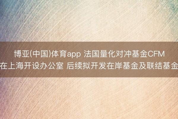 博亚(中国)体育app 法国量化对冲基金CFM在上海开设办公室 后续拟开发在岸基金及联结基金