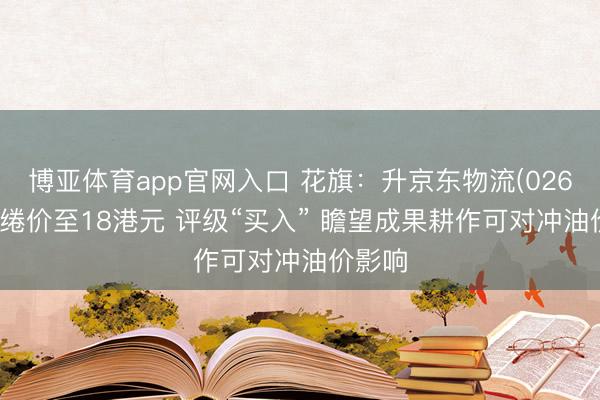 博亚体育app官网入口 花旗：升京东物流(02618)缱绻价至18港元 评级“买入” 瞻望成果耕作可对冲油价影响