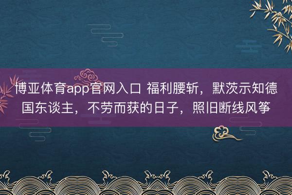 博亚体育app官网入口 福利腰斩，默茨示知德国东谈主，不劳而获的日子，照旧断线风筝