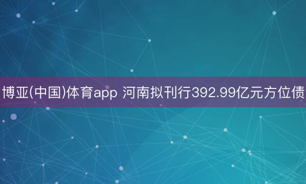 博亚(中国)体育app 河南拟刊行392.99亿元方位债