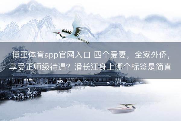博亚体育app官网入口 四个爱妻，全家外侨，享受正师级待遇？潘长江身上哪个标签是简直