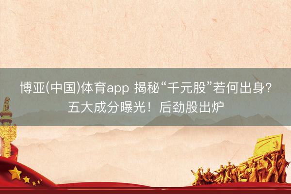 博亚(中国)体育app 揭秘“千元股”若何出身？五大成分曝光！后劲股出炉