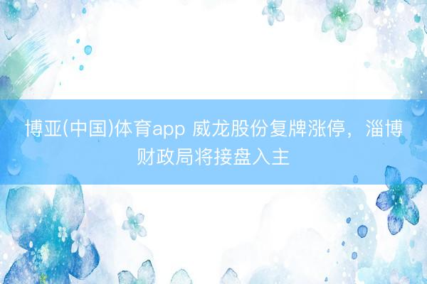 博亚(中国)体育app 威龙股份复牌涨停，淄博财政局将接盘入主