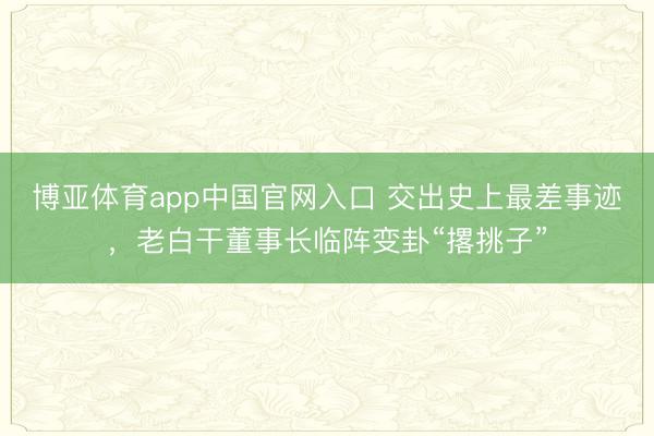 博亚体育app中国官网入口 交出史上最差事迹，老白干董事长临阵变卦“撂挑子”