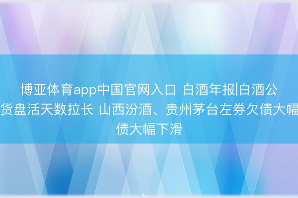 博亚体育app中国官网入口 白酒年报|白酒公司存货盘活天数拉长 山西汾酒、贵州茅台左券欠债大幅下滑