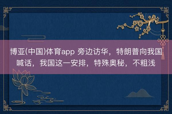 博亚(中国)体育app 旁边访华，特朗普向我国喊话，我国这一安排，特殊奥秘，不粗浅
