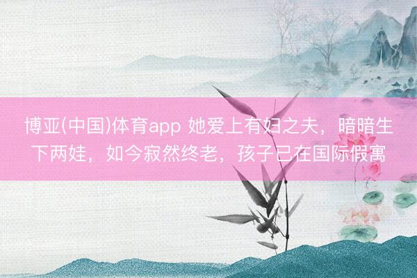 博亚(中国)体育app 她爱上有妇之夫，暗暗生下两娃，如今寂然终老，孩子已在国际假寓