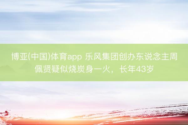 博亚(中国)体育app 乐风集团创办东说念主周佩贤疑似烧炭身一火，长年43岁