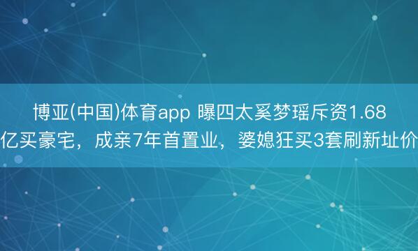 博亚(中国)体育app 曝四太奚梦瑶斥资1.68亿买豪宅，成亲7年首置业，婆媳狂买3套刷新址价