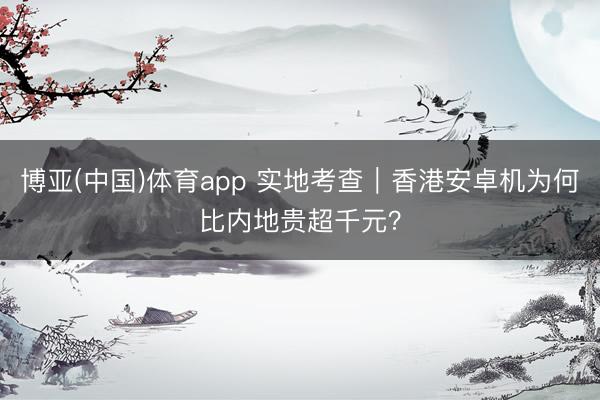 博亚(中国)体育app 实地考查｜香港安卓机为何比内地贵超千元？