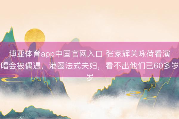 博亚体育app中国官网入口 张家辉关咏荷看演唱会被偶遇，港圈法式夫妇，看不出他们已60多岁