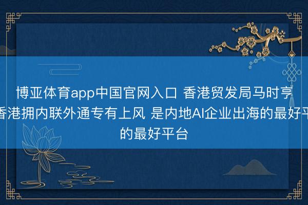 博亚体育app中国官网入口 香港贸发局马时亨：香港拥内联外通专有上风 是内地AI企业出海的最好平台
