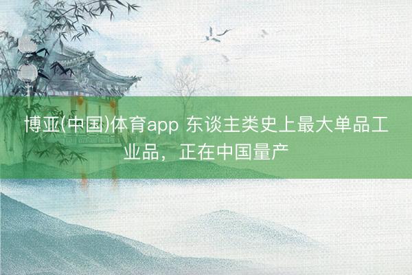 博亚(中国)体育app 东谈主类史上最大单品工业品，正在中国量产