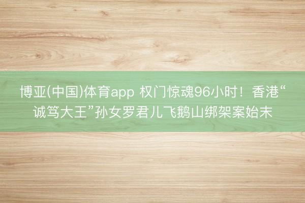 博亚(中国)体育app 权门惊魂96小时！香港“诚笃大王”孙女罗君儿飞鹅山绑架案始末