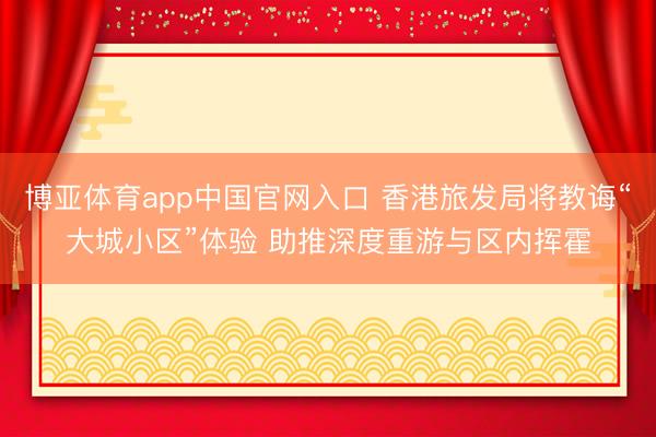 博亚体育app中国官网入口 香港旅发局将教诲“大城小区”体验 助推深度重游与区内挥霍