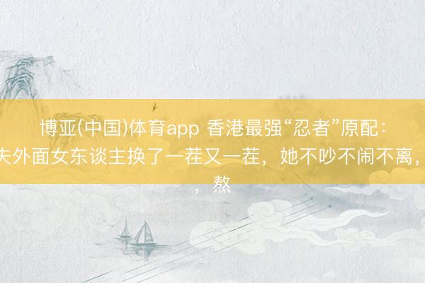 博亚(中国)体育app 香港最强“忍者”原配：丈夫外面女东谈主换了一茬又一茬，她不吵不闹不离，熬
