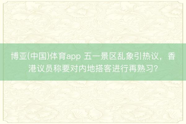 博亚(中国)体育app 五一景区乱象引热议，香港议员称要对内地搭客进行再熟习？