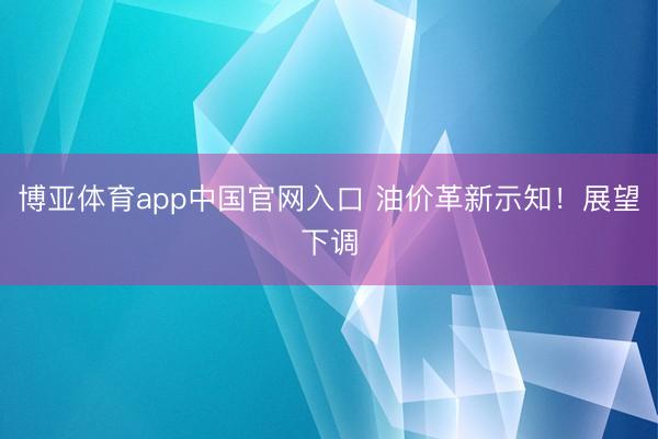 博亚体育app中国官网入口 油价革新示知！展望下调