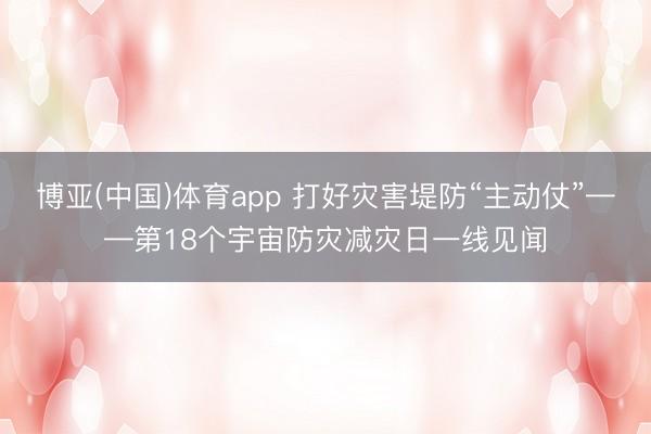 博亚(中国)体育app 打好灾害堤防“主动仗”——第18个宇宙防灾减灾日一线见闻