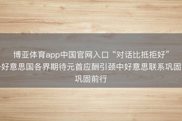博亚体育app中国官网入口 “对话比抵拒好”——好意思国各界期待元首应酬引颈中好意思联系巩固前行