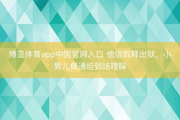 博亚体育app中国官网入口 他信假释出狱，小男儿佩通坦到场理睬