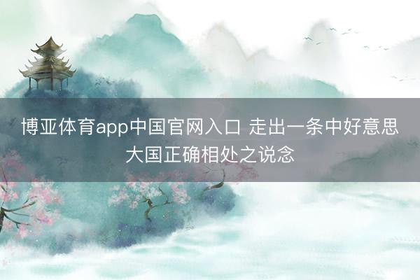 博亚体育app中国官网入口 走出一条中好意思大国正确相处之说念
