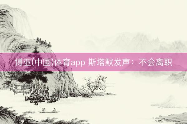 博亚(中国)体育app 斯塔默发声：不会离职
