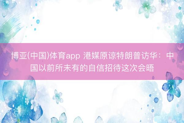博亚(中国)体育app 港媒原谅特朗普访华：中国以前所未有的自信招待这次会晤