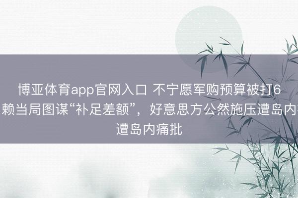 博亚体育app官网入口 不宁愿军购预算被打6折，赖当局图谋“补足差额”，好意思方公然施压遭岛内痛批