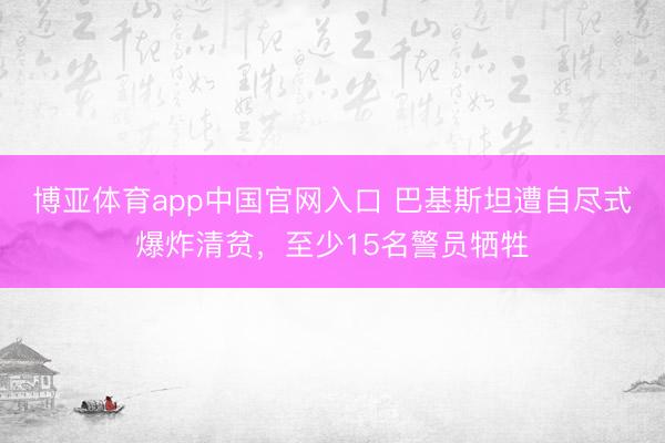 博亚体育app中国官网入口 巴基斯坦遭自尽式爆炸清贫，至少15名警员牺牲