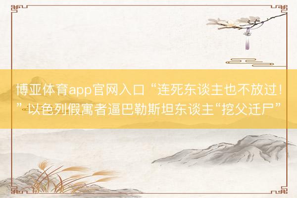 博亚体育app官网入口 “连死东谈主也不放过！” 以色列假寓者逼巴勒斯坦东谈主“挖父迁尸”