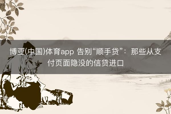 博亚(中国)体育app 告别“顺手贷”：那些从支付页面隐没的信贷进口