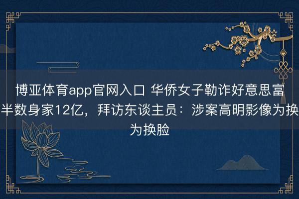 博亚体育app官网入口 华侨女子勒诈好意思富豪半数身家12亿，拜访东谈主员：涉案高明影像为换脸