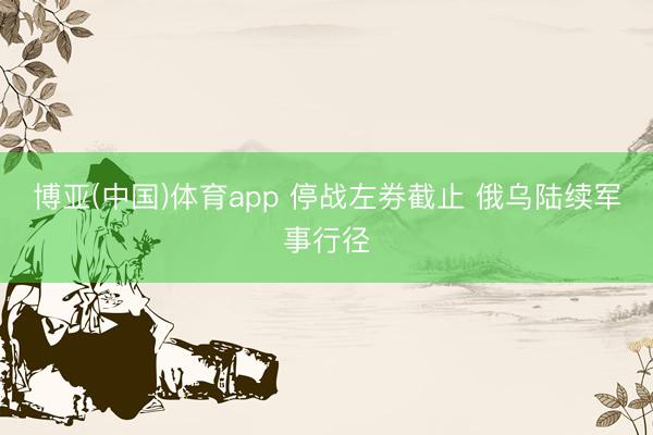 博亚(中国)体育app 停战左券截止 俄乌陆续军事行径