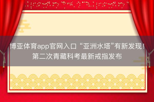 博亚体育app官网入口 “亚洲水塔”有新发现！第二次青藏科考最新戒指发布