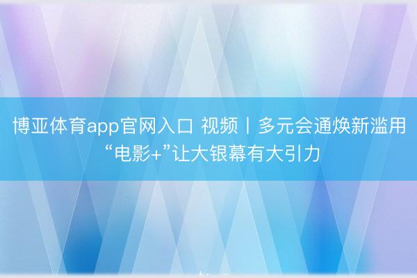 博亚体育app官网入口 视频丨多元会通焕新滥用 “电影+”让大银幕有大引力