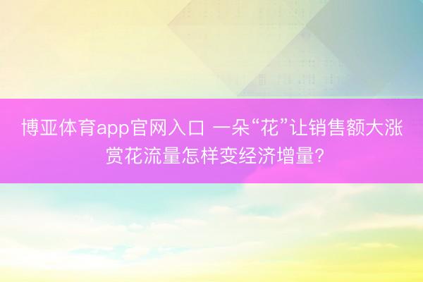 博亚体育app官网入口 一朵“花”让销售额大涨 赏花流量怎样变经济增量?