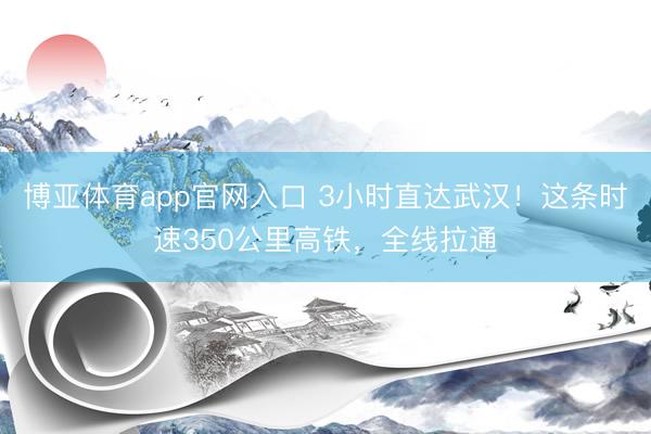 博亚体育app官网入口 3小时直达武汉！这条时速350公里高铁，全线拉通