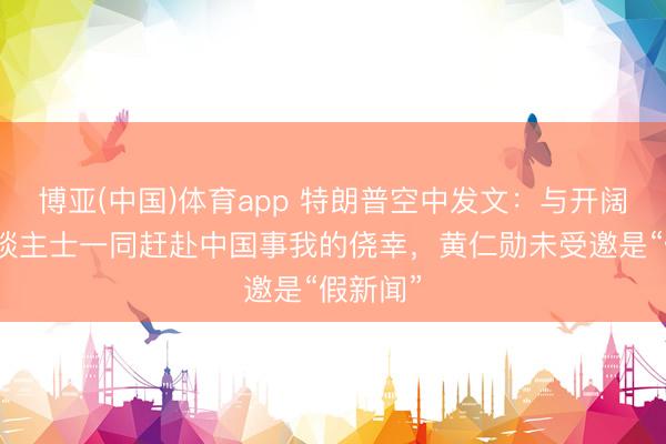 博亚(中国)体育app 特朗普空中发文：与开阔凸起东谈主士一同赶赴中国事我的侥幸，黄仁勋未受邀是“假新闻”