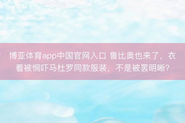 博亚体育app中国官网入口 鲁比奥也来了，衣着被恫吓马杜罗同款服装，不是被罢明晰？