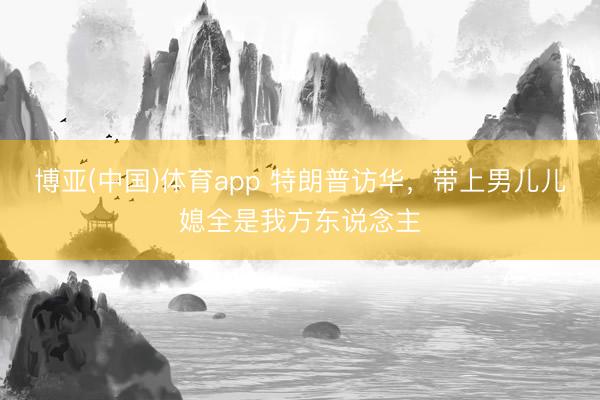 博亚(中国)体育app 特朗普访华，带上男儿儿媳全是我方东说念主