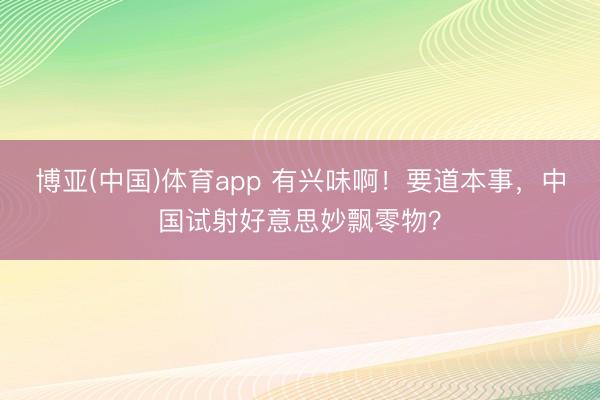 博亚(中国)体育app 有兴味啊！要道本事，中国试射好意思妙飘零物？