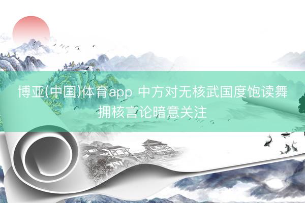 博亚(中国)体育app 中方对无核武国度饱读舞拥核言论暗意关注