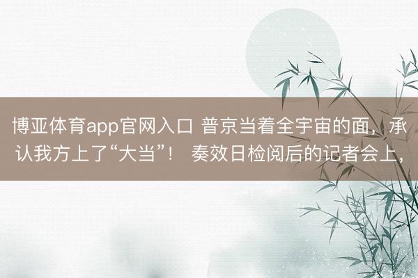 博亚体育app官网入口 普京当着全宇宙的面，承认我方上了“大当”！ 奏效日检阅后的记者会上，